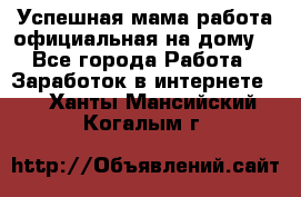 Успешная мама(работа официальная на дому) - Все города Работа » Заработок в интернете   . Ханты-Мансийский,Когалым г.